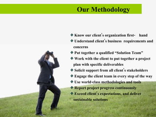 Our Methodology  Know our client's organization first-  hand Understand client's business  requirements and concerns Put together a qualified “Solution Team”  Work with the client to put together a project plan with specific deliverables  Solicit support from all client's stakeholders Engage the client team in every step of the way Use world-class methodologies and tools Report project progress continuously Exceed client's expectations, and deliver sustainable solutions  