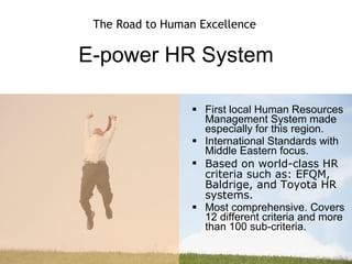 E-power HR System First local Human Resources Management System made especially for this region.  International Standards with Middle Eastern focus. Based on world-class HR criteria such as: EFQM, Baldrige, and Toyota HR systems. Most comprehensive. Covers 12 different criteria and more than 100 sub-criteria. The Road to Human Excellence 