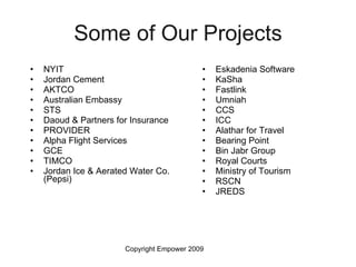 Some of Our Projects NYIT Jordan Cement AKTCO Australian Embassy STS Daoud & Partners for Insurance PROVIDER Alpha Flight Services GCE TIMCO Jordan Ice & Aerated Water Co. (Pepsi) Eskadenia Software KaSha Fastlink  Umniah CCS ICC Alathar for Travel  Bearing Point  Bin Jabr Group Royal Courts  Ministry of Tourism RSCN JREDS  