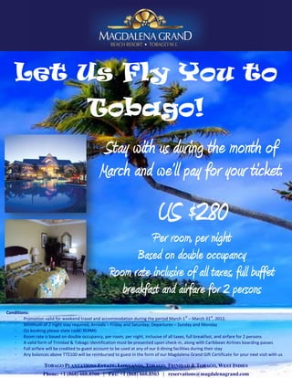 Let Us Fly You to
                                         Tobago!
                                                Stay with us during the month of
                                               March and we’ll pay for your ticket.
                                                                            US $280
                                                              Per room, per night
                                                           Based on double occupancy
                                                    Room rate inclusive of all taxes, full buffet
                                                       breakfast and airfare for 2 persons
Conditions:
                                                                                                 st           st
   -    Promotion valid for weekend travel and accommodation during the period March 1 – March 31 , 2012.
   -    Minimum of 2 night stay required; Arrivals – Friday and Saturday; Departures – Sunday and Monday
   -    On booking please state code: FLYMG
   -    Room rate is based on double occupancy, per room, per night, inclusive of all taxes, full breakfast, and airfare for 2 persons
   -    A valid form of Trinidad & Tobago identification must be presented upon check-in, along with Caribbean Airlines boarding passes
   -    Full airfare will be credited to guest account to be used at any of our 6 dining facilities during their stay
   -    Any balances above TT$100 will be reimbursed to guest in the form of our Magdalena Grand Gift Certificate for your next visit with us

                   TOBAGO PLANTATIONS ESTATE, LOWLANDS, TOBAGO, TRINIDAD & TOBAGO, WEST INDIES
                  Phone: +1 (868) 660.8500 | Fax: +1 (868) 660.8503 | reservations@magdalenagrand.com
 