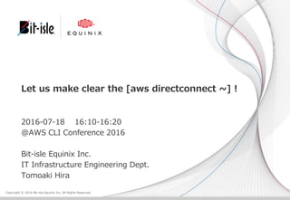 Copyright © 2016 Bit-isle Equinix Inc. All Rights Reserved
Let us make clear the [aws directconnect ~] !
2016-07-18 16:10-16:20
@AWS CLI Conference 2016
Bit-isle Equinix Inc.
IT Infrastructure Engineering Dept.
Tomoaki Hira
 