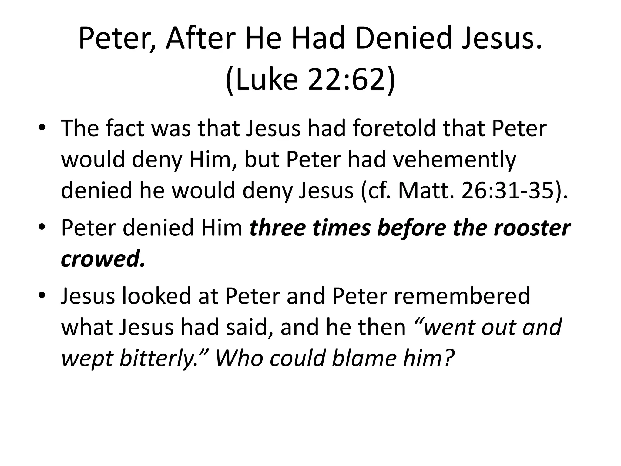 Peter, After He Had Denied Jesus.
(Luke 22:62)
• The fact was that Jesus had foretold that Peter
would deny Him, but Peter had vehemently
denied he would deny Jesus (cf. Matt. 26:31-35).
• Peter denied Him three times before the rooster
crowed.
• Jesus looked at Peter and Peter remembered
what Jesus had said, and he then “went out and
wept bitterly.” Who could blame him?
 