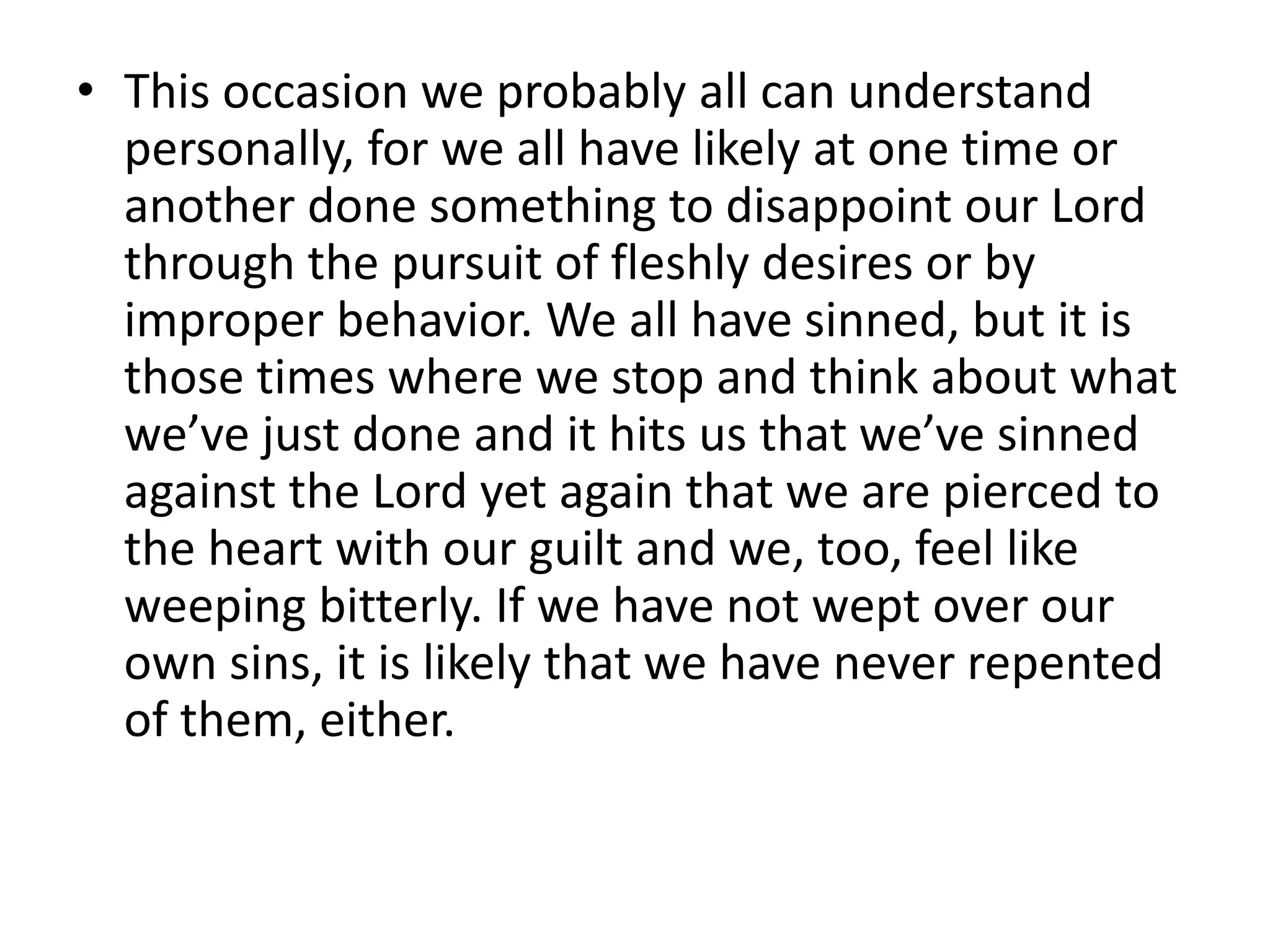 • This occasion we probably all can understand
personally, for we all have likely at one time or
another done something to disappoint our Lord
through the pursuit of fleshly desires or by
improper behavior. We all have sinned, but it is
those times where we stop and think about what
we’ve just done and it hits us that we’ve sinned
against the Lord yet again that we are pierced to
the heart with our guilt and we, too, feel like
weeping bitterly. If we have not wept over our
own sins, it is likely that we have never repented
of them, either.
 