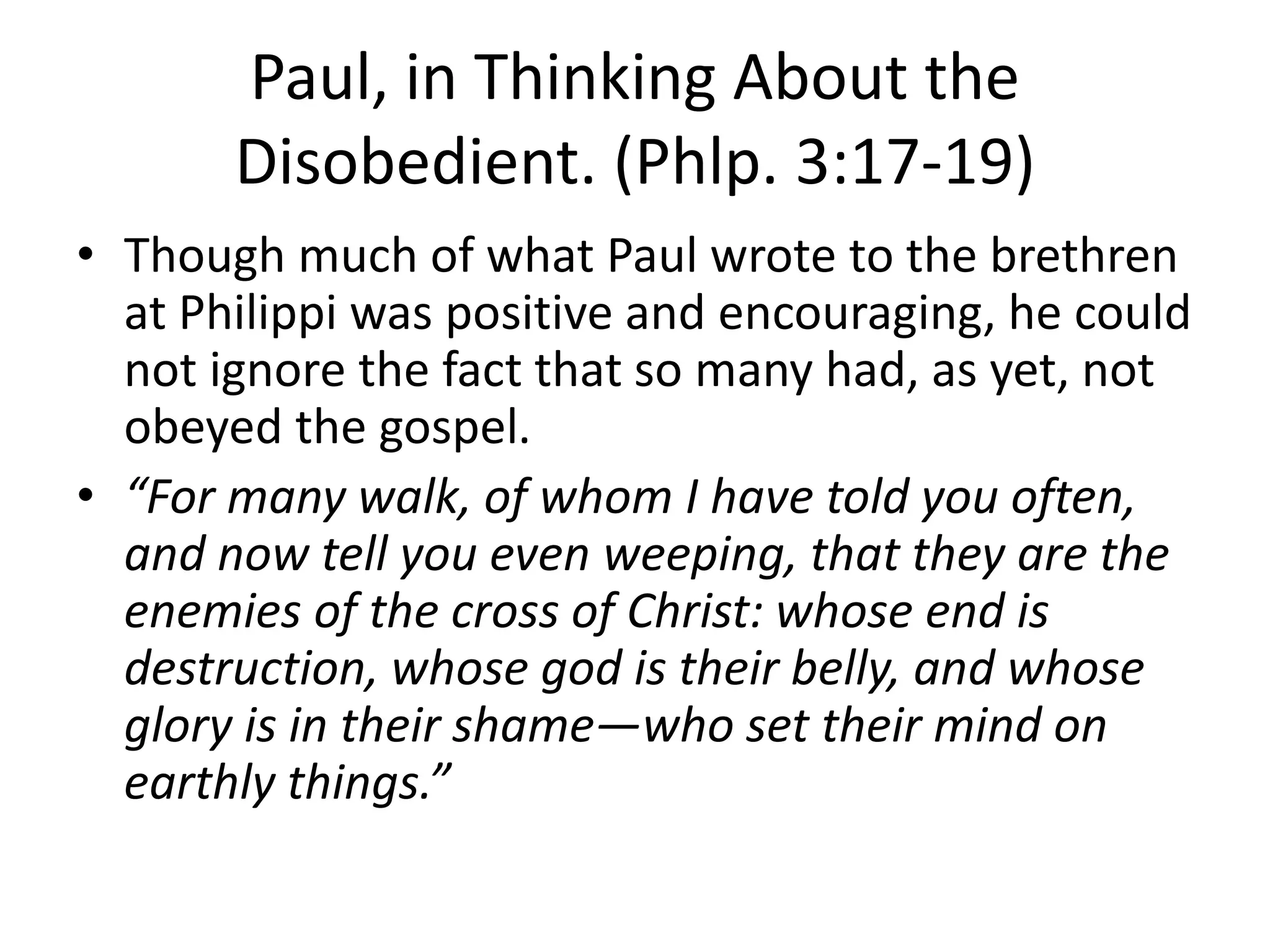 Paul, in Thinking About the
Disobedient. (Phlp. 3:17-19)
• Though much of what Paul wrote to the brethren
at Philippi was positive and encouraging, he could
not ignore the fact that so many had, as yet, not
obeyed the gospel.
• “For many walk, of whom I have told you often,
and now tell you even weeping, that they are the
enemies of the cross of Christ: whose end is
destruction, whose god is their belly, and whose
glory is in their shame—who set their mind on
earthly things.”
 