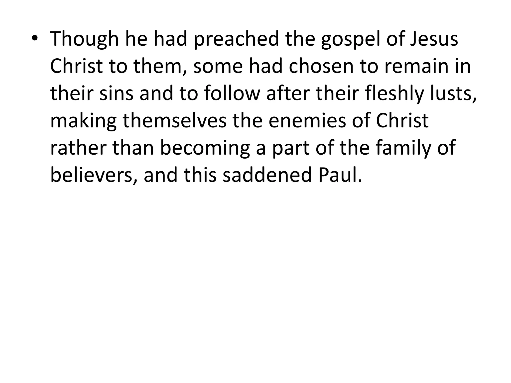 • Though he had preached the gospel of Jesus
Christ to them, some had chosen to remain in
their sins and to follow after their fleshly lusts,
making themselves the enemies of Christ
rather than becoming a part of the family of
believers, and this saddened Paul.
 