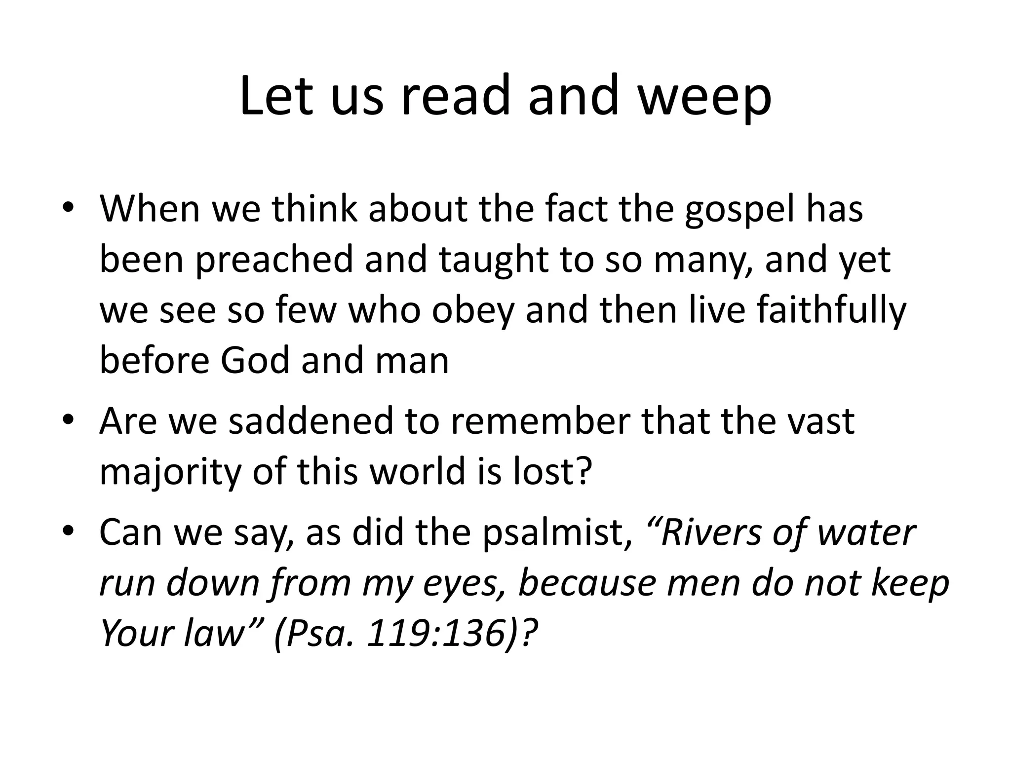 Let us read and weep
• When we think about the fact the gospel has
been preached and taught to so many, and yet
we see so few who obey and then live faithfully
before God and man
• Are we saddened to remember that the vast
majority of this world is lost?
• Can we say, as did the psalmist, “Rivers of water
run down from my eyes, because men do not keep
Your law” (Psa. 119:136)?
 
