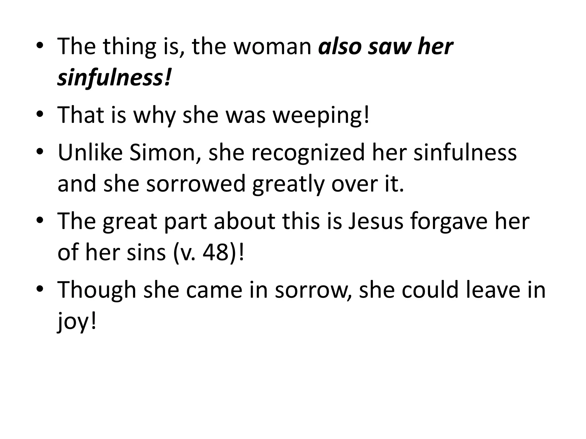 • The thing is, the woman also saw her
sinfulness!
• That is why she was weeping!
• Unlike Simon, she recognized her sinfulness
and she sorrowed greatly over it.
• The great part about this is Jesus forgave her
of her sins (v. 48)!
• Though she came in sorrow, she could leave in
joy!
 