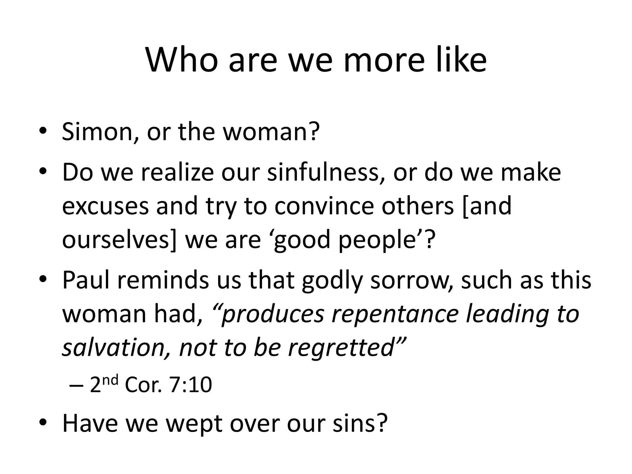 Who are we more like
• Simon, or the woman?
• Do we realize our sinfulness, or do we make
excuses and try to convince others [and
ourselves] we are ‘good people’?
• Paul reminds us that godly sorrow, such as this
woman had, “produces repentance leading to
salvation, not to be regretted”
– 2nd Cor. 7:10
• Have we wept over our sins?
 