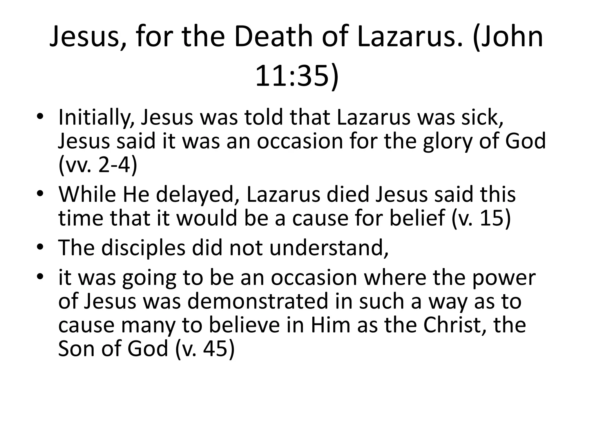 Jesus, for the Death of Lazarus. (John
11:35)
• Initially, Jesus was told that Lazarus was sick,
Jesus said it was an occasion for the glory of God
(vv. 2-4)
• While He delayed, Lazarus died Jesus said this
time that it would be a cause for belief (v. 15)
• The disciples did not understand,
• it was going to be an occasion where the power
of Jesus was demonstrated in such a way as to
cause many to believe in Him as the Christ, the
Son of God (v. 45)
 