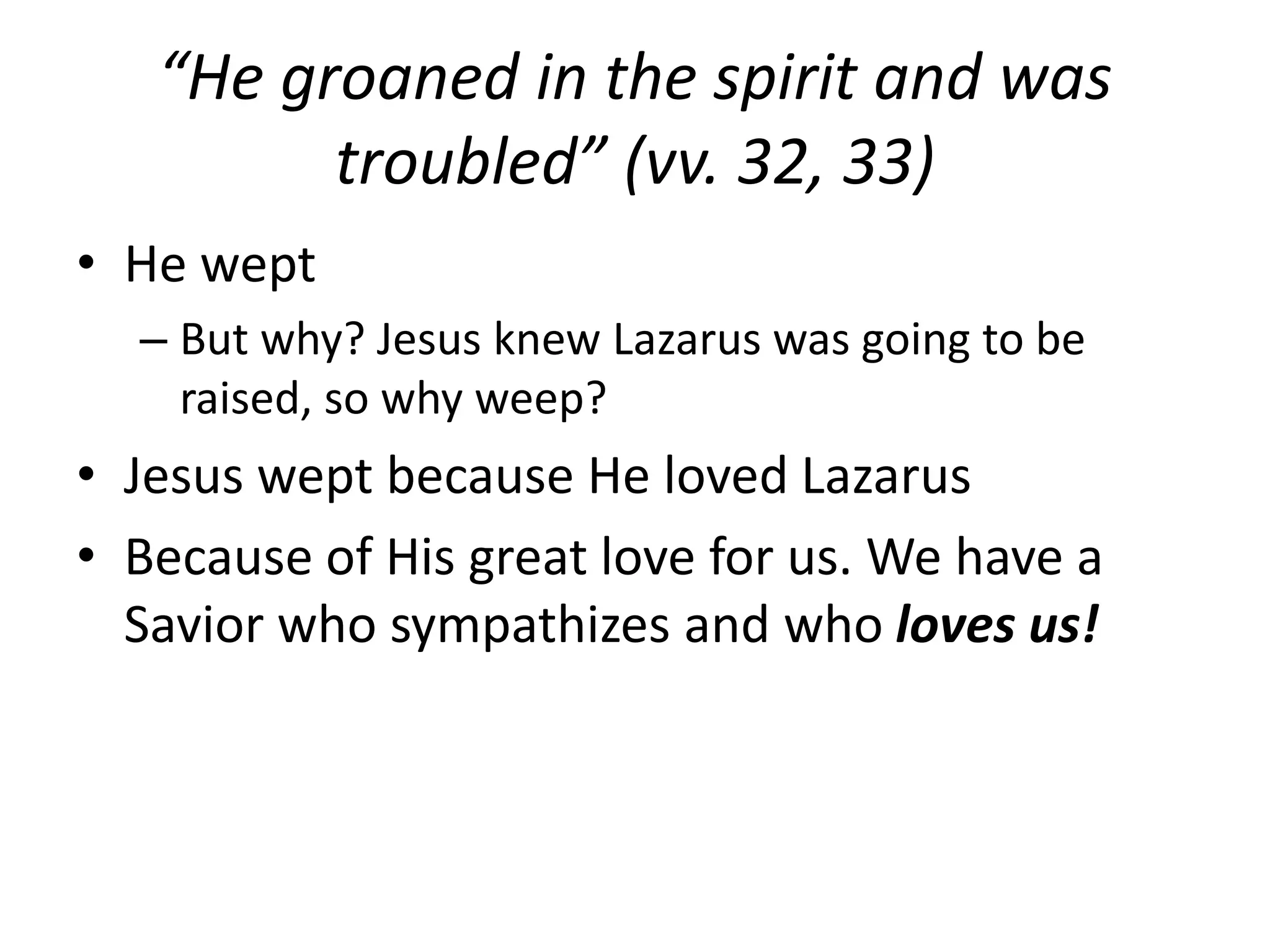 “He groaned in the spirit and was
troubled” (vv. 32, 33)
• He wept
– But why? Jesus knew Lazarus was going to be
raised, so why weep?
• Jesus wept because He loved Lazarus
• Because of His great love for us. We have a
Savior who sympathizes and who loves us!
 