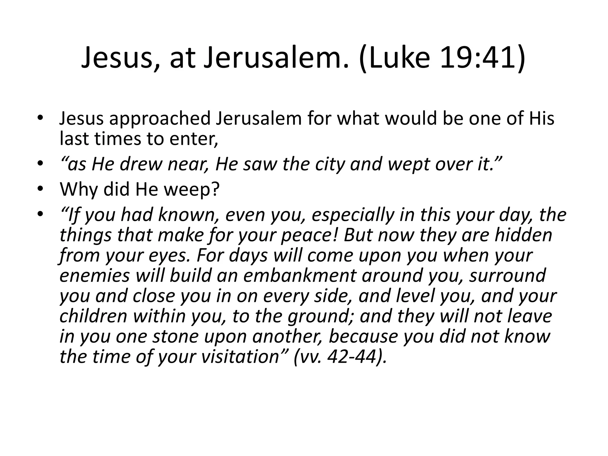 Jesus, at Jerusalem. (Luke 19:41)
• Jesus approached Jerusalem for what would be one of His
last times to enter,
• “as He drew near, He saw the city and wept over it.”
• Why did He weep?
• “If you had known, even you, especially in this your day, the
things that make for your peace! But now they are hidden
from your eyes. For days will come upon you when your
enemies will build an embankment around you, surround
you and close you in on every side, and level you, and your
children within you, to the ground; and they will not leave
in you one stone upon another, because you did not know
the time of your visitation” (vv. 42-44).
 