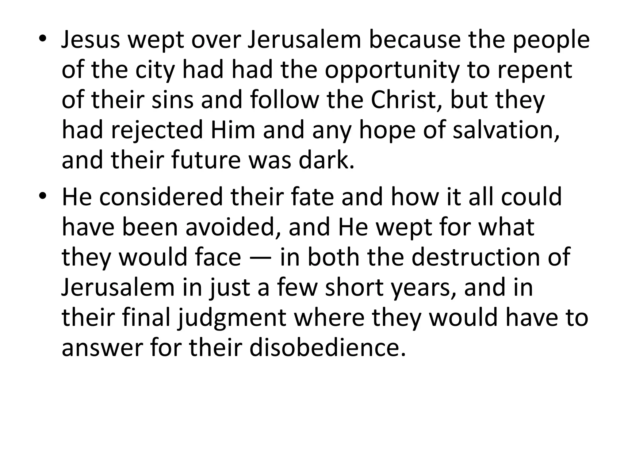 • Jesus wept over Jerusalem because the people
of the city had had the opportunity to repent
of their sins and follow the Christ, but they
had rejected Him and any hope of salvation,
and their future was dark.
• He considered their fate and how it all could
have been avoided, and He wept for what
they would face — in both the destruction of
Jerusalem in just a few short years, and in
their final judgment where they would have to
answer for their disobedience.
 