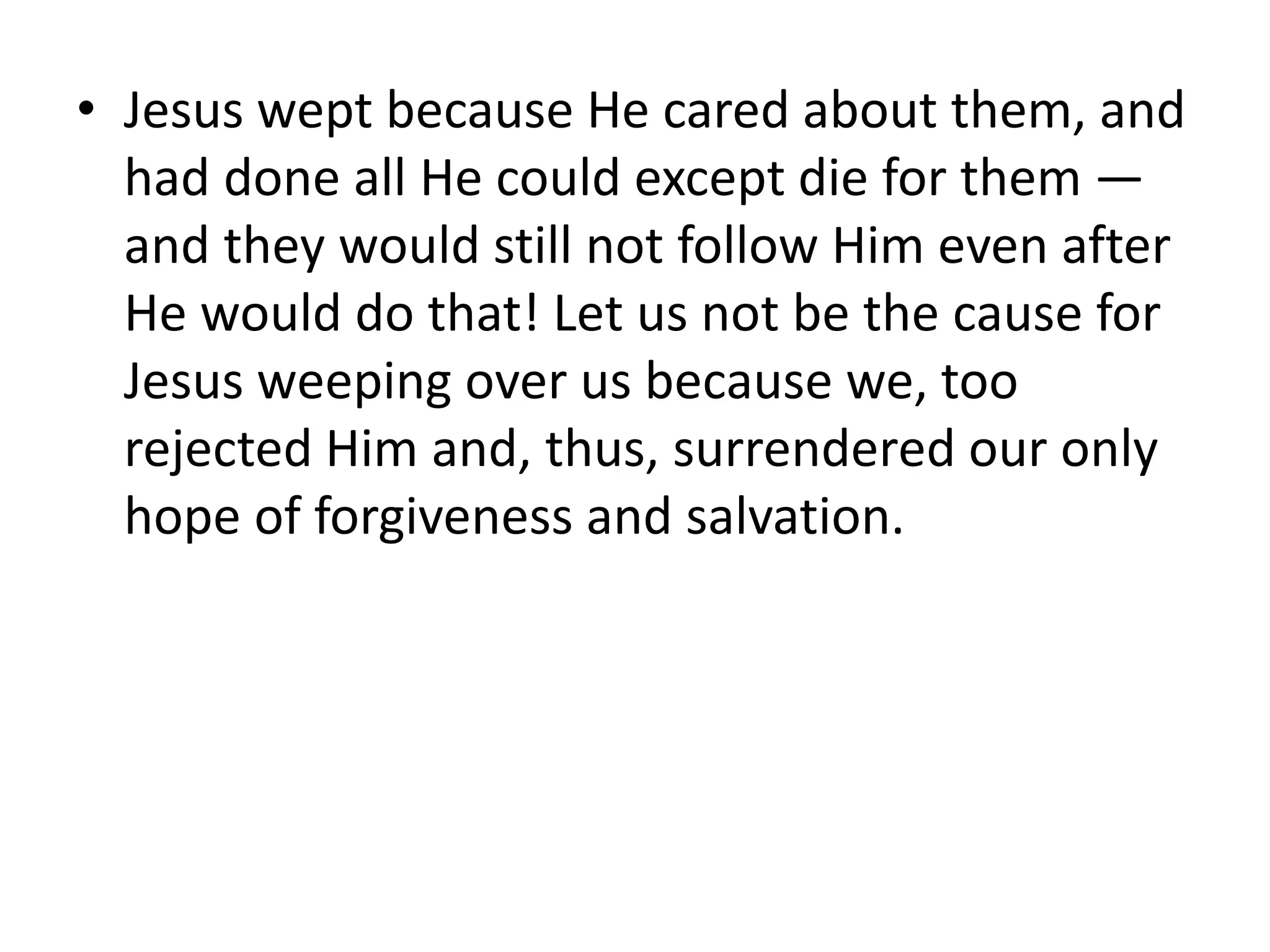 • Jesus wept because He cared about them, and
had done all He could except die for them —
and they would still not follow Him even after
He would do that! Let us not be the cause for
Jesus weeping over us because we, too
rejected Him and, thus, surrendered our only
hope of forgiveness and salvation.
 