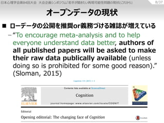ձѧ84ش 󻭥ݥࡸ֤٬FԆ}άF״Ȥ줫项 8/37
? `ǩ`ι_ƊXorxդŤjIƤ
? To encourage meta-analysis and to help
everyone understand data better, authors of
all published papers will be asked to make
their raw data publically available (unless
doing so is prohibited for some good reason).
(Sloman, 2015)
`ץǩ`άF״
 