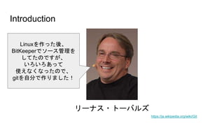 Introduction
https://ja.wikipedia.org/wiki/Git
リーナス・トーバルズ
Linuxを作った後、
BitKeeperでソース管理を
してたのですが、
いろいろあって
使えなくなったので、
gitを自分で作りました！
 