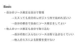 Basic
・自分のソース修正は自分で管理
→ミスっても自分のレポジトリ内で収めればいい
→自分の都合で自由にソース修正をしてよい
・他人のソース修正も自分で取り込む
→自分の気に入らないソースは取り込まなくていい
→他人のミスによる影響を受けない
 