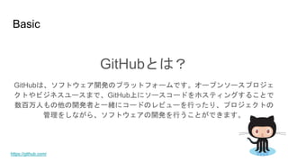 Basic
GitHubとは？
GitHubは、ソフトウェア開発のプラットフォームです。オープンソースプロジェ
クトやビジネスユースまで、GitHub上にソースコードをホスティングすることで
数百万人もの他の開発者と一緒にコードのレビューを行ったり、プロジェクトの
管理をしながら、ソフトウェアの開発を行うことができます。
https://github.com/
 