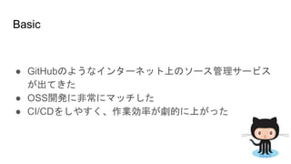 Basic
● GitHubのようなインターネット上のソース管理サービス
が出てきた
● OSS開発に非常にマッチした
● CI/CDをしやすく、作業効率が劇的に上がった
 