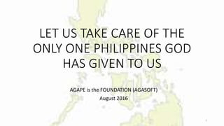 LET US TAKE CARE OF THE
ONLY ONE PHILIPPINES GOD
HAS GIVEN TO US
AGAPE is the FOUNDATION (AGASOFT)
August 2016
1
 