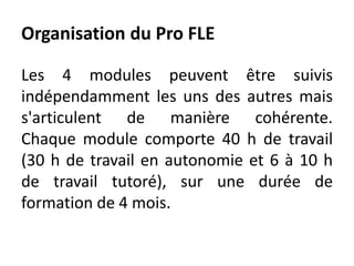Organisation du Pro FLE
Les 4 modules peuvent être suivis
indépendamment les uns des autres mais
s'articulent de manière cohérente.
Chaque module comporte 40 h de travail
(30 h de travail en autonomie et 6 à 10 h
de travail tutoré), sur une durée de
formation de 4 mois.
 