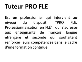 Tuteur PRO FLE
Est un professionnel qui intervient au
niveau du dispositif "PRO FLE,
Professionnalisation en FLE" qui s'adresse
aux enseignants de français langue
étrangère et seconde qui souhaitent
renforcer leurs compétences dans le cadre
d'une formation continue.
 