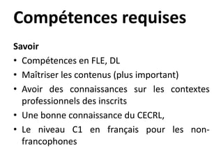 Compétences requises
Savoir
• Compétences en FLE, DL
• Maîtriser les contenus (plus important)
• Avoir des connaissances sur les contextes
professionnels des inscrits
• Une bonne connaissance du CECRL,
• Le niveau C1 en français pour les non-
francophones
 