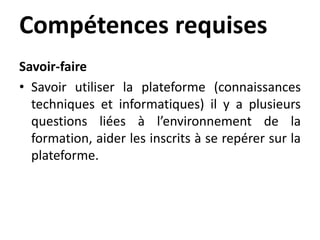 Compétences requises
Savoir-faire
• Savoir utiliser la plateforme (connaissances
techniques et informatiques) il y a plusieurs
questions liées à l’environnement de la
formation, aider les inscrits à se repérer sur la
plateforme.
 