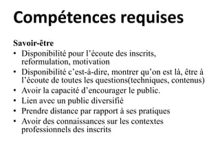 Compétences requises
Savoir-être
• Disponibilité pour l’écoute des inscrits,
reformulation, motivation
• Disponibilité c’est-à-dire, montrer qu’on est là, être à
l’écoute de toutes les questions(techniques, contenus)
• Avoir la capacité d’encourager le public.
• Lien avec un public diversifié
• Prendre distance par rapport à ses pratiques
• Avoir des connaissances sur les contextes
professionnels des inscrits
 
