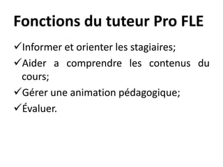 Fonctions du tuteur Pro FLE
Informer et orienter les stagiaires;
Aider a comprendre les contenus du
cours;
Gérer une animation pédagogique;
Évaluer.
 