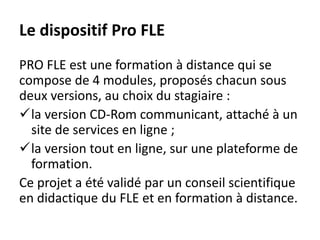 Le dispositif Pro FLE
PRO FLE est une formation à distance qui se
compose de 4 modules, proposés chacun sous
deux versions, au choix du stagiaire :
la version CD-Rom communicant, attaché à un
site de services en ligne ;
la version tout en ligne, sur une plateforme de
formation.
Ce projet a été validé par un conseil scientifique
en didactique du FLE et en formation à distance.
 
