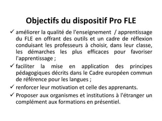 Objectifs du dispositif Pro FLE
 améliorer la qualité de l'enseignement / apprentissage
du FLE en offrant des outils et un cadre de réflexion
conduisant les professeurs à choisir, dans leur classe,
les démarches les plus efficaces pour favoriser
l'apprentissage ;
 faciliter la mise en application des principes
pédagogiques décrits dans le Cadre européen commun
de référence pour les langues ;
 renforcer leur motivation et celle des apprenants.
 Proposer aux organismes et institutions à l'étranger un
complément aux formations en présentiel.
 