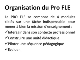 Organisation du Pro FLE
Le PRO FLE se compose de 4 modules
ciblés sur une tâche indispensable pour
mener à bien la mission d'enseignement :
Interagir dans son contexte professionnel
Construire une unité didactique
Piloter une séquence pédagogique
Evaluer.
 