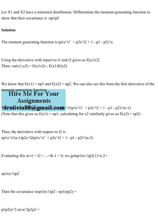 Let X1 and X2 have a trinomial distribution. Differentiate the moment-generating function to
show that their covariance is -np1p2
Solution
The moment generating function is (p1e^t1` + p2e^t2 + 1 - p1 - p2)^n
Using the derivative with repect to t1 and t2 gives us E[x1x2]
Then, var(x1,x2) = E(x1x2) - E(x1)E(x2)
We know that E(x1) = np1 and E(x2) = np2. We can also see this from the first derivative of the
moment generating function.
The derivative with respect to t1 is np1e^t1(p1e^t1` + p2e^t2 + 1 - p1 - p2)^(n-1)
(Note that this gives us E(x1) = np1; calculating for x2 similiarly gives us E(x2) = np2)
Then, the derivative with respect to t2 is
np1e^t1(n-1)p2e^t2(p1e^t1` + p2e^t2 + 1 - p1 - p2)^(n-2)
Evaluating this at t1 = t2 = ...=tk-1 = 0, we getnp1(n-1)p2(1)^n-2=
np1(n-1)p2
Then the covariance isnp1(n-1)p2 - np1(np2) =
p1p2(n^2-n)-n^2p1p2 =
 