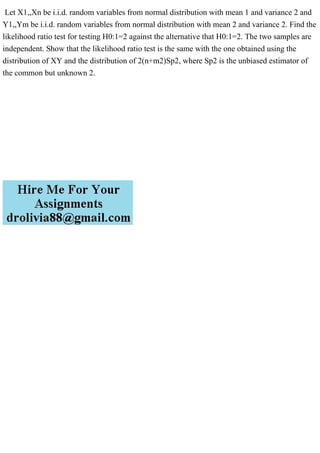 Let X1,,Xn be i.i.d. random variables from normal distribution with mean 1 and variance 2 and
Y1,,Ym be i.i.d. random variables from normal distribution with mean 2 and variance 2. Find the
likelihood ratio test for testing H0:1=2 against the alternative that H0:1=2. The two samples are
independent. Show that the likelihood ratio test is the same with the one obtained using the
distribution of XY and the distribution of 2(n+m2)Sp2, where Sp2 is the unbiased estimator of
the common but unknown 2.
 