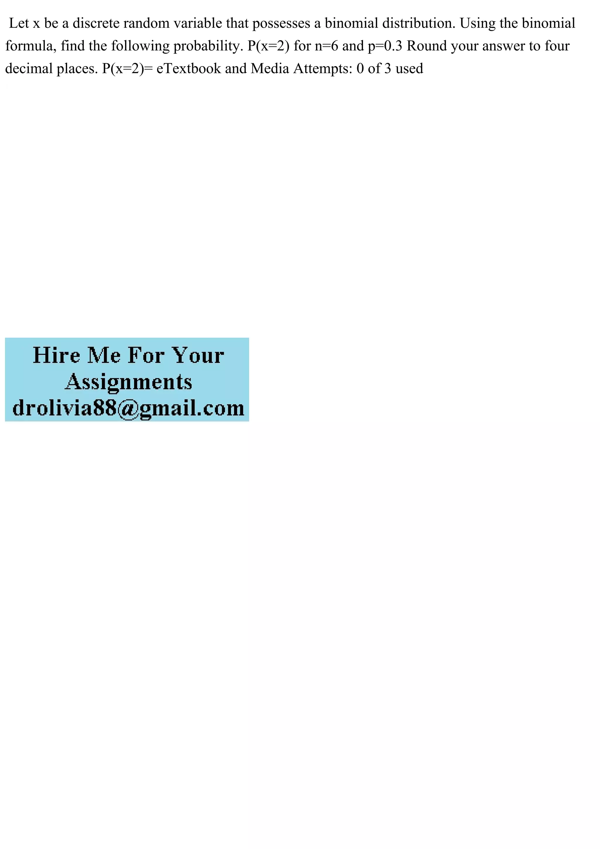 Let x be a discrete random variable that possesses a binomial distribution. Using the binomial
formula, find the following probability. P(x=2) for n=6 and p=0.3 Round your answer to four
decimal places. P(x=2)= eTextbook and Media Attempts: 0 of 3 used