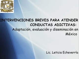 INTERVENCIONES BREVES PARA ATENDER
               CONDUCTAS ADICTIVAS:
     Adaptación, evaluación y diseminación en
                                     México




                          Lic. Leticia Echeverría
 