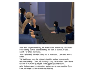 After a bit longer of teasing, we all sat down around my couch and bed, waiting a while before starting the walk to school. It was… silent. For a few moments.“Val, I gotta say, you look really hot in that outfit,” Cale said with a smirk.Val, looking up from the ground, shot him a glare momentarily before speaking. “Cale, the morning’s only just started. I don’t want to have to hurt you quite yet, so I suggest you stay quiet.”After that awkward conversation and some nervous laughter from Cale, we stood up and started the journey.