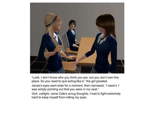 “Look, I don’t know who you think you are, but you don’t own this place. So you need to quit acting like it,” the girl growled.Janae’s eyes went wide for a moment, then narrowed. “I wasn’t. I was simply pointing out that you were in my seat.”Ooh, catfight, came Cale’s smug thoughts. I had to fight extremely hard to keep myself from rolling my eyes.