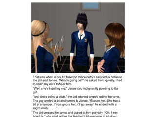 That was when a guy I’d failed to notice before stepped in between the girl and Janae. “What’s going on?” he asked them quietly. I had to strain my ears to hear him.“Well, she’s insulting me,” Janae said indignantly, pointing to the girl.“And she’s being a bitch,” the girl retorted angrily, rolling her eyes.The guy smiled a bit and turned to Janae. “Excuse her. She has a bit of a temper. If you ignore her, it’ll go away,” he ended with a slight smirk.The girl crossed her arms and glared at him playfully. “Oh, I see how it is,” she said before the teacher told everyone to sit down.