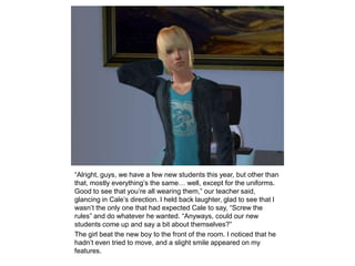 “Alright, guys, we have a few new students this year, but other than that, mostly everything’s the same… well, except for the uniforms. Good to see that you’re all wearing them,” our teacher said, glancing in Cale’s direction. I held back laughter, glad to see that I wasn’t the only one that had expected Cale to say, “Screw the rules” and do whatever he wanted. “Anyways, could our new students come up and say a bit about themselves?”The girl beat the new boy to the front of the room. I noticed that he hadn’t even tried to move, and a slight smile appeared on my features.