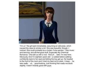 “I’m JJ,” the girl said immediately, assuming an odd pose, which caused the class to snicker a bit. She was beautiful, though, I noticed. She could probably be a model, if she wanted. “I like music and dancing, and all that good stuff. Especially My Chemical Romance,” she told us with a nod. “And uh… well, I’m new here. Obviously. And I’m eighteen years old,” JJ added before walking confidently back to her seat and letting the boy get up. He headed to the front of the room and I tried my best not to stare. I mean… he was really… uh… good-looking. Just thinking that made me blush slightly. I wasn’t exactly good with guys.