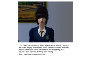 “I’m Zane,” he said simply. Then he walked back to his desk and sat down, saying nothing else. I was beyond confused. Not only had he been quiet about his interests and everything, but… I couldn’t read his mind. Nothing. Not a thing.And I could read everyone’s mind.