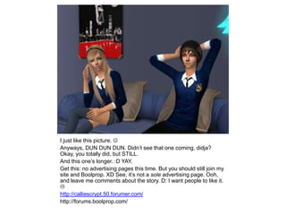 I just like this picture. Anyways, DUN DUNDUN. Didn’t see that one coming, didja? Okay, you totally did, but STILL.And this one’s longer. :D YAY.Get this: no advertising pages this time. But you should still join my site and Boolprop. XD See, it’s not a sole advertising page. Ooh, and leave me comments about the story. D: I want people to like it. http://calliescrypt.50.forumer.com/http://forums.boolprop.com/