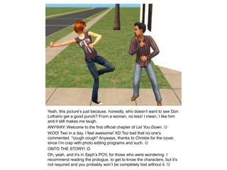 Yeah, this picture’s just because, honestly, who doesn’t want to see Don Lothario get a good punch? From a woman, no less! I mean, I like him and it still makes me laugh.ANYWAY. Welcome to the first official chapter of Let You Down. WOO! Two in a day. I feel awesome! XD Too bad that no one’s commented. *cough cough* Anyways, thanks to Christie for the cover, since I’m crap with photo editing programs and such. ONTO THE STORY! :DOh, yeah, and it’s in Saph’s POV, for those who were wondering. I recommend reading the prologue, to get to know the characters, but it’s not required and you probably won’t be completely lost without it. 