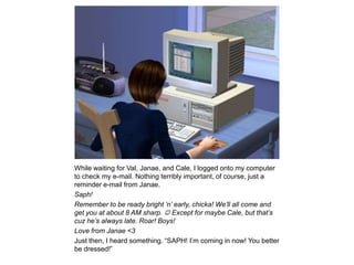 While waiting for Val, Janae, and Cale, I logged onto my computer to check my e-mail. Nothing terribly important, of course, just a reminder e-mail from Janae.Saph!Remember to be ready bright ‘n’ early, chicka! We’ll all come and get you at about 8 AM sharp.  Except for maybe Cale, but that’s cuz he’s always late. Roar! Boys!Love from Janae <3Just then, I heard something. “SAPH! I’m coming in now! You better be dressed!”