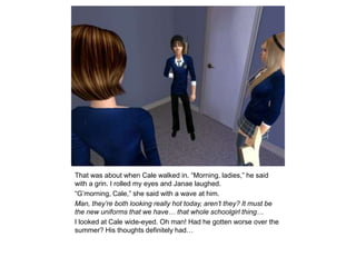 That was about when Cale walked in. “Morning, ladies,” he said with a grin. I rolled my eyes and Janae laughed.“G’morning, Cale,” she said with a wave at him.Man, they’re both looking really hot today, aren’t they? It must be the new uniforms that we have… that whole schoolgirl thing…I looked at Cale wide-eyed. Oh man! Had he gotten worse over the summer? His thoughts definitely had…