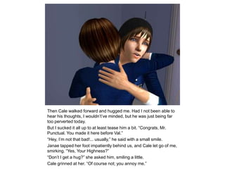 Then Cale walked forward and hugged me. Had I not been able to hear his thoughts, I wouldn’t’ve minded, but he was just being far too perverted today.But I sucked it all up to at least tease him a bit. “Congrats, Mr. Punctual. You made it here before Val.”“Hey, I’m not that bad!... usually,” he said with a small smile.Janae tapped her foot impatiently behind us, and Cale let go of me, smirking. “Yes, Your Highness?”“Don’t I get a hug?” she asked him, smiling a little.Cale grinned at her. “Of course not; you annoy me.”