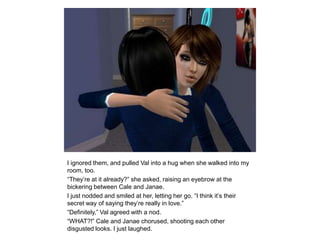 I ignored them, and pulled Val into a hug when she walked into my room, too.“They’re at it already?” she asked, raising an eyebrow at the bickering between Cale and Janae.I just nodded and smiled at her, letting her go. “I think it’s their secret way of saying they’re really in love.”“Definitely,” Val agreed with a nod.“WHAT?!” Cale and Janae chorused, shooting each other disgusted looks. I just laughed.