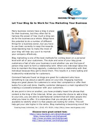 Let Your Blog Go to Work for You Marketing Your Business
Many business owners have a blog in place
for their business, but they often fail to
harness the power of how much a blog can
do for the business as a whole. Blogs have
the potential to do a number of different
things for a business owner, but you have
to use them correctly to reap the rewards.
Understanding how to make the most of
your blog will help you use it to market
your company effectively.
Blog marketing is one of the best methods for coming down on a personal
level with all of your customers. The style and voice of your blog gives
customers a feel of who your business is and whether you are the type of
person they want to form a relationship with. When one individual takes the
time to maintain the blog regularly, customers form a relationship with that
individual because they get to know them. This results in a more lasting and
trustworthy relationship for customers.
Comment features found on blogs are great for customers who have
something to say about a specific piece on your site. Engaging business
blogs are great places for customers to voice their complaints or offer their
kudos for a job well done. Healthy customer dialogue is a main ingredient for
creating a successful endeavor with your customers.
At one point in time or another, you have probably heard the phrase that
content is the king of the Internet. When you make the choice to add a blog
to your site, you are able to add featured content that will draw people into
what you have to offer. It is imperative that you employ all of the tools
available to identify what it is that people are looking for online. This will
help get your site higher in the ranks. Blog marketing is becoming one of the
Soaring Away Unlimited, Inc | (910) 471-5030 | http://http://www.soaringaway.com/

Discover more great content here:
https://www.facebook.com/whoishollypowell
https://www.twitter.com/hollypowell
http://www.youtube.com/hollybpowell
http://www.pinterest.com/hollybpowell

 