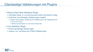 Clientseitige Validierungen mit Plugins
21
 Pretius Client Side Validation Plugin
 Schnelles Setup  nur eine Dynamic Action (auf Seite 0) nötig
 Ausführen von beliebigen Validierungen möglich
 Jedoch serverseitig: JavaScript ruft Validierung in der Datenbank auf
 Kein Submit nötig
 Validierung findet jedoch auf der Server-Seite statt
 Live Validation Plugin
 Echte clientseitige Validierungen
 Jedoch „nur“ auf Basis der HTML5 Validierungen
 